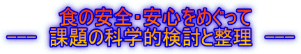     食の安全・安心をめぐって --- 課題の科学的検討と整理 ---